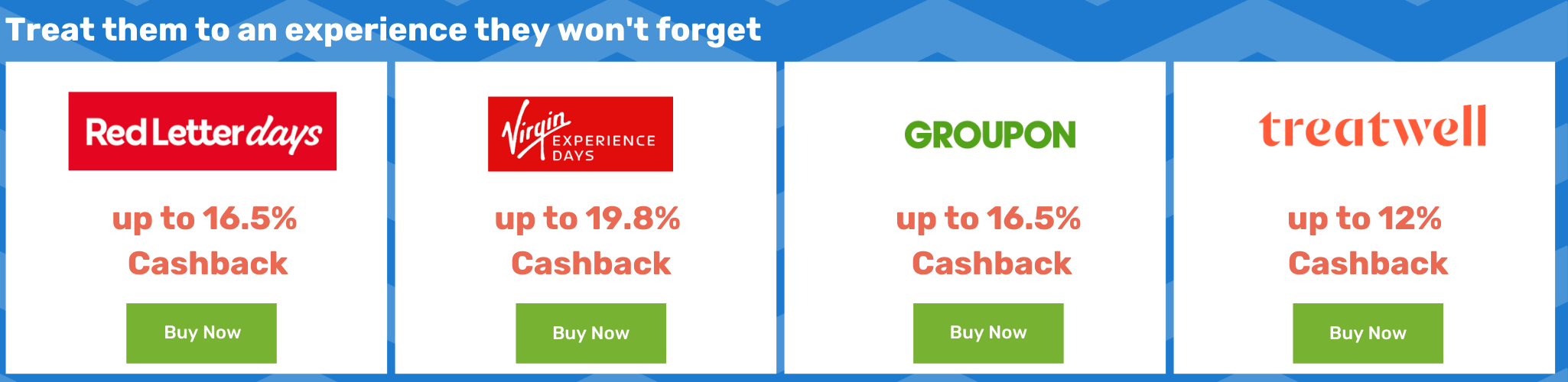 Treat your friend to an experience they won't forget - Red Letters Days up to 16.5% Cashback - Virgin experience Days up to 19.8% Cashback - Groupon up to 16.5% Cashback - treatwell up to 12% Cashback