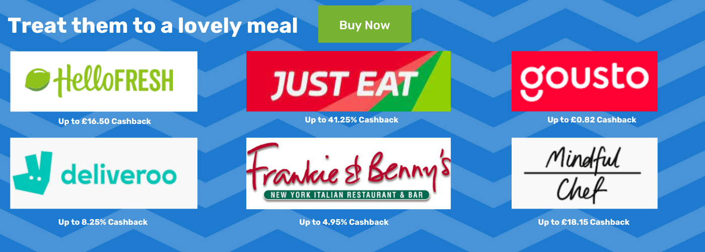 Treat them to a lovely meal - Hello Fresh up to 16.5% Cashback - deliveroo up to 8.25% Cashback - Just eat up to 41.25% Cashback - Frankie & Bennys up to 4.95% Cashback - Gousto up to £0.82 Cashback - Mindful Chef up to £18.15 Cashback
