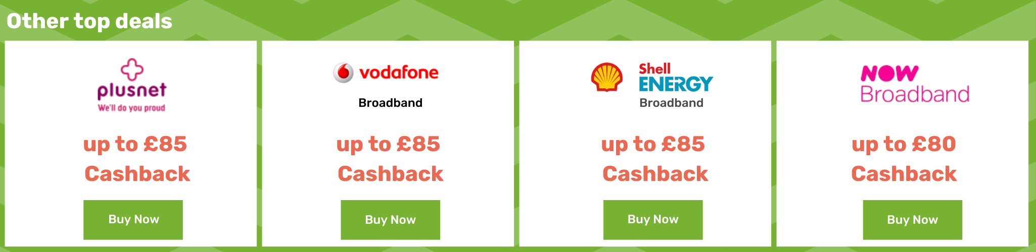Plusnet up to £85 cashback - Vodafone Broadband up to £85 cashback - Shell Energy Broadband up to £85 cashback - Now Broadband up to £80 cashback